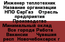 Инженер-теплотехник › Название организации ­ НПО СарГаз › Отрасль предприятия ­ Производство › Минимальный оклад ­ 1 - Все города Работа » Вакансии   . Чувашия респ.,Новочебоксарск г.